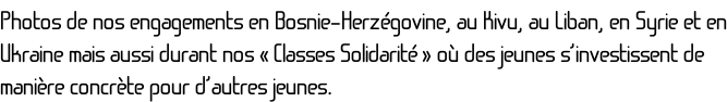 Photos de nos engagements en Bosnie-Herzégovine, au Kivu, au Liban, en Syrie et en Ukraine mais aussi durant nos «&nbsp;Classes Solidarité&nbsp;» où des jeunes s’investissent de manière concrète pour d’autres jeunes.
