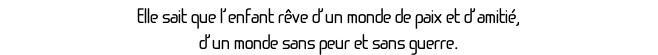 Elle sait que l’enfant rêve d’un monde de paix et d’amitié, 
d’un monde sans peur et sans guerre. 
